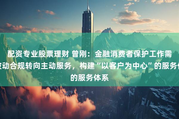 配资专业股票理财 曾刚：金融消费者保护工作需从被动合规转向主动服务，构建“以客户为中心”的服务体系