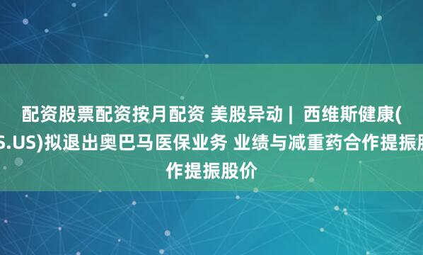 配资股票配资按月配资 美股异动 |  西维斯健康(CVS.US)拟退出奥巴马医保业务 业绩与减重药合作提振股价