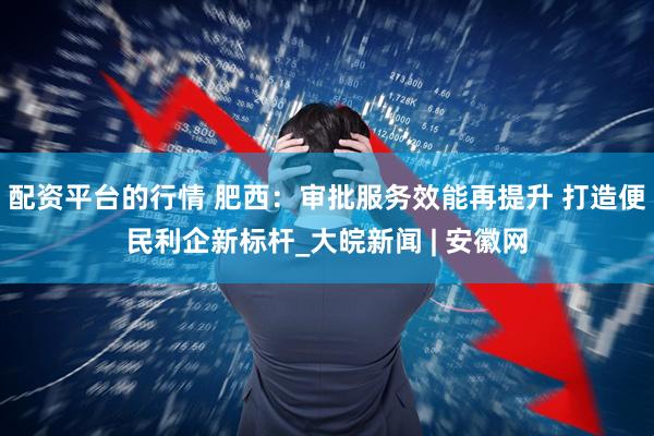 配资平台的行情 肥西：审批服务效能再提升 打造便民利企新标杆_大皖新闻 | 安徽网
