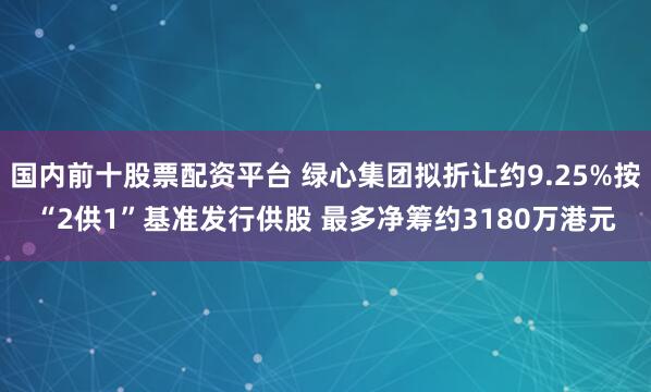 国内前十股票配资平台 绿心集团拟折让约9.25%按“2供1”基准发行供股 最多净筹约3180万港元