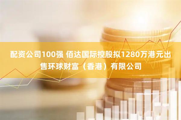 配资公司100强 佰达国际控股拟1280万港元出售环球财富（香港）有限公司