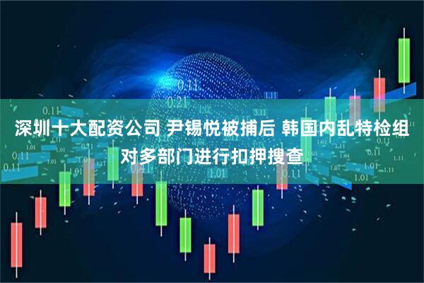 深圳十大配资公司 尹锡悦被捕后 韩国内乱特检组对多部门进行扣押搜查