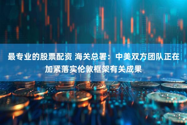 最专业的股票配资 海关总署：中美双方团队正在加紧落实伦敦框架有关成果