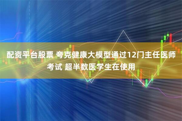 配资平台股票 夸克健康大模型通过12门主任医师考试 超半数医学生在使用