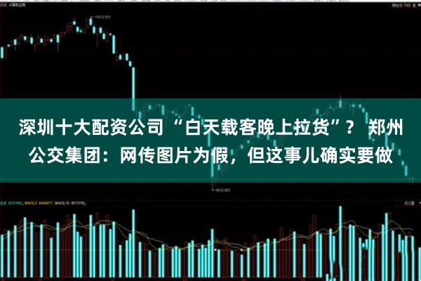 深圳十大配资公司 “白天载客晚上拉货”？ 郑州公交集团：网传图片为假，但这事儿确实要做