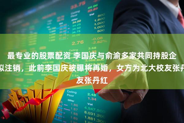 最专业的股票配资 李国庆与俞渝多家共同持股企业拟注销，此前李国庆被曝将再婚，女方为北大校友张丹红