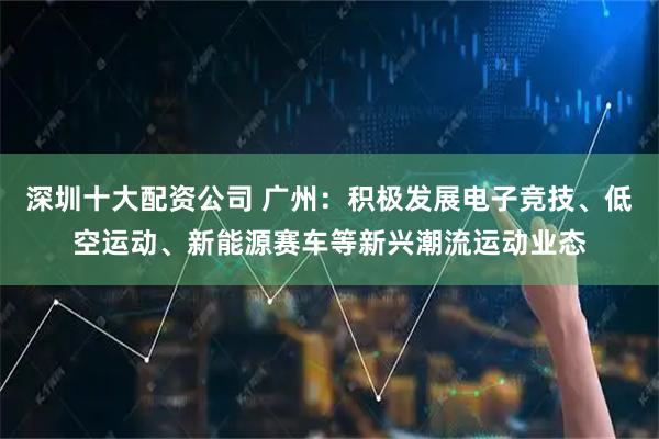 深圳十大配资公司 广州：积极发展电子竞技、低空运动、新能源赛车等新兴潮流运动业态