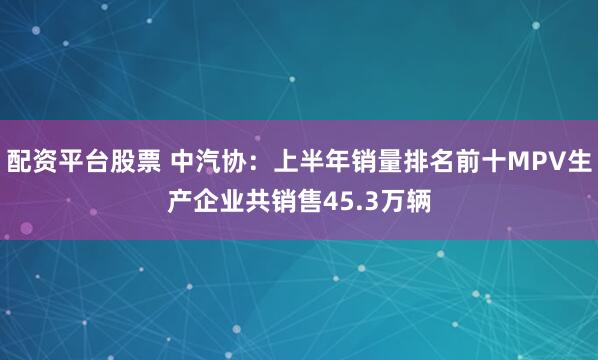 配资平台股票 中汽协：上半年销量排名前十MPV生产企业共销售45.3万辆
