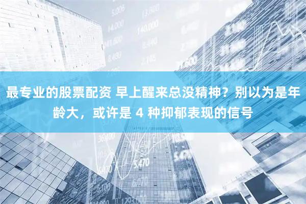 最专业的股票配资 早上醒来总没精神？别以为是年龄大，或许是 4 种抑郁表现的信号