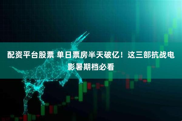 配资平台股票 单日票房半天破亿！这三部抗战电影暑期档必看