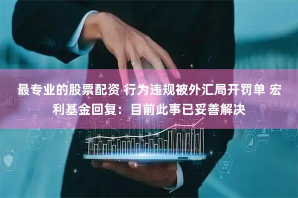 最专业的股票配资 行为违规被外汇局开罚单 宏利基金回复：目前此事已妥善解决