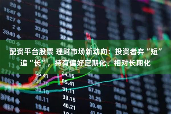 配资平台股票 理财市场新动向：投资者弃“短”追“长”，持有偏好定期化、相对长期化