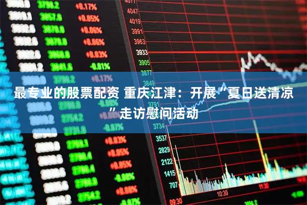 最专业的股票配资 重庆江津：开展“夏日送清凉”走访慰问活动