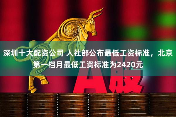 深圳十大配资公司 人社部公布最低工资标准，北京第一档月最低工资标准为2420元