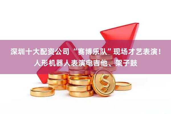 深圳十大配资公司 “赛博乐队”现场才艺表演！人形机器人表演电吉他、架子鼓