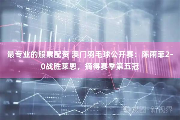 最专业的股票配资 澳门羽毛球公开赛：陈雨菲2-0战胜莱恩，摘得赛季第五冠