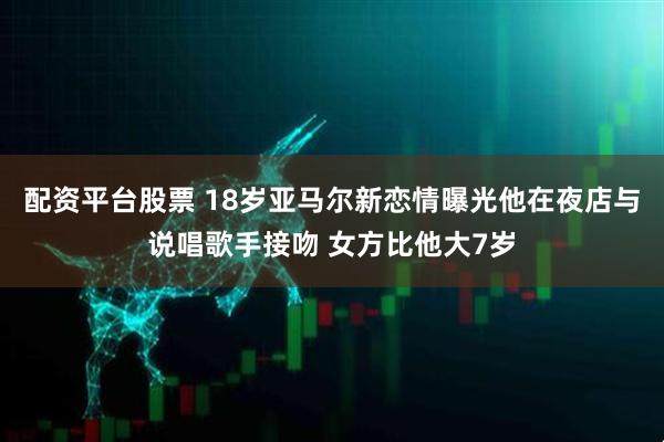 配资平台股票 18岁亚马尔新恋情曝光他在夜店与说唱歌手接吻 女方比他大7岁