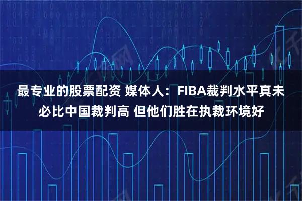 最专业的股票配资 媒体人：FIBA裁判水平真未必比中国裁判高 但他们胜在执裁环境好