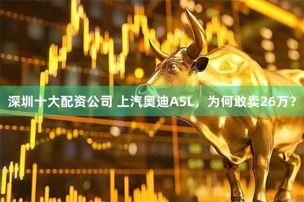 深圳十大配资公司 上汽奥迪A5L，为何敢卖26万？