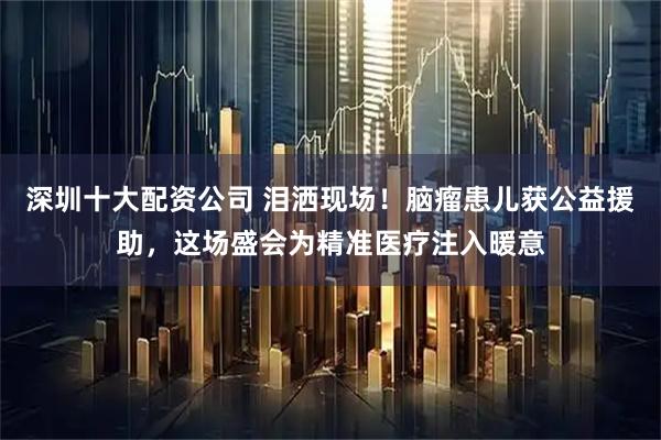 深圳十大配资公司 泪洒现场！脑瘤患儿获公益援助，这场盛会为精准医疗注入暖意