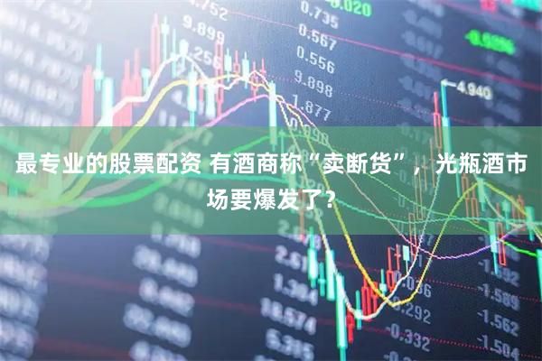 最专业的股票配资 有酒商称“卖断货”，光瓶酒市场要爆发了？