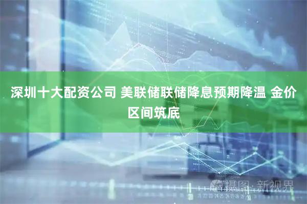 深圳十大配资公司 美联储联储降息预期降温 金价区间筑底