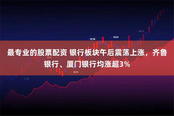最专业的股票配资 银行板块午后震荡上涨，齐鲁银行、厦门银行均涨超3%