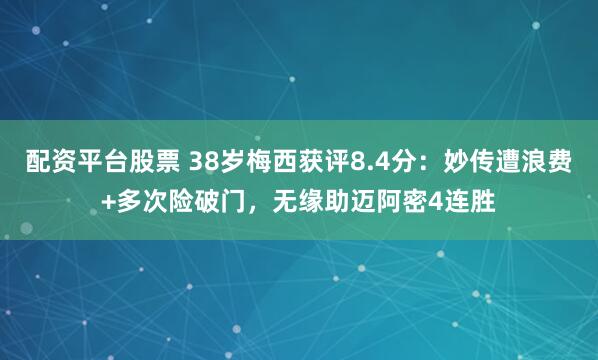 配资平台股票 38岁梅西获评8.4分：妙传遭浪费+多次险破门，无缘助迈阿密4连胜