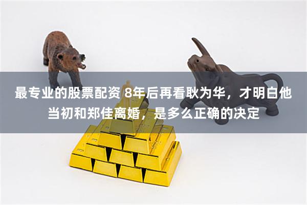 最专业的股票配资 8年后再看耿为华，才明白他当初和郑佳离婚，是多么正确的决定