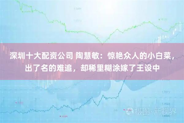 深圳十大配资公司 陶慧敏：惊艳众人的小白菜，出了名的难追，却稀里糊涂嫁了王设中